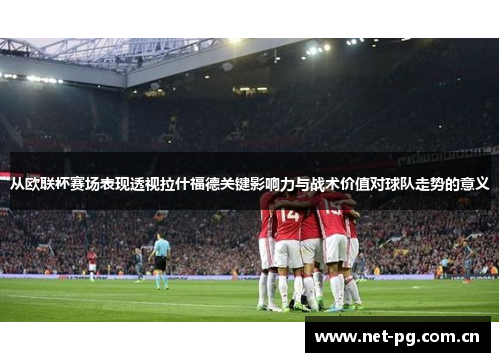 从欧联杯赛场表现透视拉什福德关键影响力与战术价值对球队走势的意义